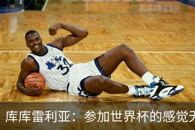 库库雷利亚：参加世界杯的感觉无与伦比，在决赛进球犹如梦想成真